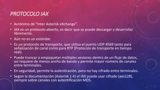 PROTOCOLO IAX
• Acrónimo de “Inter Asterisk eXchange”.
• IAX es un protocolo abierto, es decir que se puede descargar y desarrollar
libremente.
• Aún no es un estándar.
• Es un protocolo de transporte, que utiliza el puerto UDP 4569 tanto para
señalización de canal como para RTP (Protocolo de transporte en tiempo
real).
• Puede truncar o empaquetar múltiples sesiones dentro de un flujo de datos,
así requiere de menos ancho de banda y permite mayor número de canales
entre terminales.
• En seguridad, permite la autenticación, pero no hay cifrado entre terminales.
• Según la documentación (Asterisk 1.4) el IAX puede usar cifrado (aes128),
siempre sobre canales con autentificación MD5.
 