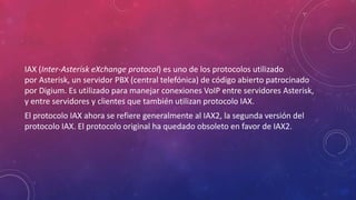 IAX (Inter-Asterisk eXchange protocol) es uno de los protocolos utilizado
por Asterisk, un servidor PBX (central telefónica) de código abierto patrocinado
por Digium. Es utilizado para manejar conexiones VoIP entre servidores Asterisk,
y entre servidores y clientes que también utilizan protocolo IAX.
El protocolo IAX ahora se refiere generalmente al IAX2, la segunda versión del
protocolo IAX. El protocolo original ha quedado obsoleto en favor de IAX2.
 