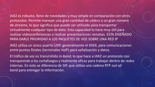IAX2 es robusto, lleno de novedades y muy simple en comparación con otros
protocolos. Permite manejar una gran cantidad de códecs y un gran número
de streams, lo que significa que puede ser utilizado para transportar
virtualmente cualquier tipo de dato. Esta capacidad lo hace muy útil para
realizar videoconferencias o realizar presentaciones remotas. ESTA DISEÑADO
PARA DARLE PRIORIDAD A LOS PAQUETES DE VOZ SOBRE UNA RED IP
IAX2 utiliza un único puerto UDP, generalmente el 4569, para comunicaciones
entre puntos finales (terminales VoIP) para señalización y datos.
El tráfico de voz es transmitido in-band, lo que hace a IAX2 un protocolo casi
transparente a los cortafuegos y realmente eficaz para trabajar dentro de redes
internas. En esto se diferencia de SIP, que utiliza una cadena RTP out-of-
band para entregar la información.
 