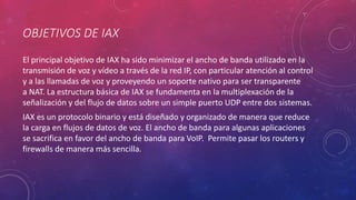 OBJETIVOS DE IAX
El principal objetivo de IAX ha sido minimizar el ancho de banda utilizado en la
transmisión de voz y vídeo a través de la red IP, con particular atención al control
y a las llamadas de voz y proveyendo un soporte nativo para ser transparente
a NAT. La estructura básica de IAX se fundamenta en la multiplexación de la
señalización y del flujo de datos sobre un simple puerto UDP entre dos sistemas.
IAX es un protocolo binario y está diseñado y organizado de manera que reduce
la carga en flujos de datos de voz. El ancho de banda para algunas aplicaciones
se sacrifica en favor del ancho de banda para VoIP. Permite pasar los routers y
firewalls de manera más sencilla.
 