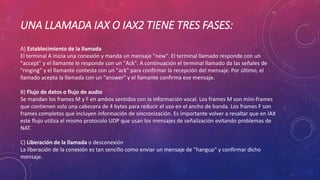 UNA LLAMADA IAX O IAX2 TIENE TRES FASES:
A) Establecimiento de la llamada
El terminal A inicia una conexión y manda un mensaje "new". El terminal llamado responde con un
"accept" y el llamante le responde con un "Ack". A continuación el terminal llamado da las señales de
"ringing" y el llamante contesta con un "ack" para confirmar la recepción del mensaje. Por último, el
llamado acepta la llamada con un "answer" y el llamante confirma ese mensaje.
B) Flujo de datos o flujo de audio
Se mandan los frames M y F en ambos sentidos con la información vocal. Los frames M son mini-frames
que contienen solo una cabecera de 4 bytes para reducir el uso en el ancho de banda. Los frames F son
frames completos que incluyen información de sincronización. Es importante volver a resaltar que en IAX
este flujo utiliza el mismo protocolo UDP que usan los mensajes de señalización evitando problemas de
NAT.
C) Liberación de la llamada o desconexión
La liberación de la conexión es tan sencillo como enviar un mensaje de "hangup" y confirmar dicho
mensaje.
 
