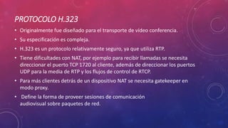 PROTOCOLO H.323
• Originalmente fue diseñado para el transporte de vídeo conferencia.
• Su especificación es compleja.
• H.323 es un protocolo relativamente seguro, ya que utiliza RTP.
• Tiene dificultades con NAT, por ejemplo para recibir llamadas se necesita
direccionar el puerto TCP 1720 al cliente, además de direccionar los puertos
UDP para la media de RTP y los flujos de control de RTCP.
• Para más clientes detrás de un dispositivo NAT se necesita gatekeeper en
modo proxy.
• Define la forma de proveer sesiones de comunicación
audiovisual sobre paquetes de red.
 