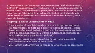 H.323 es utilizado comúnmente para Voz sobre IP (VoIP, Telefonía de Internet o
Telefonía IP) y para videoconferencia basada en IP. No garantiza una calidad de
servicio, y en el transporte de datos puede, o no, ser fiable; en el caso de voz o
vídeo, nunca es fiable. Además, es independiente de la topología de la red y
admite pasarelas, permitiendo usar más de un canal de cada tipo (voz, vídeo,
datos) al mismo tiempo.
La topología clásica de una red basada en H-323:
• Portero: realiza el control de llamada en una zona. Es opcional pero su uso
está recomendado, de modo que si existe, su uso será obligatorio. Traduce
direcciones, ofrece servicio de directorio, control de admisión de terminales,
control de consumo de recursos y procesa la autorización de llamadas, así
como también puede encaminar la señalización.
• Pasarela: es el acceso a otras redes, de modo que realiza funciones de
transcodificación y traducción de señalización.
• MCU: soporte multiconferencia. Se encarga de la negociación de capacidades.
 