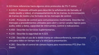 H.323 tiene referencias hacia algunos otros protocolos de ITU-T como:
• H.225.0 - Protocolo utilizado para describir la señalización de llamada, el
medio (audio y video), el empaquetamiento de las tramas, la sincronización
de tramas de medio y los formatos de los mensajes de control.
• H.245 - Protocolo de control para comunicaciones multimedia. Describe los
mensajes y procedimientos utilizados para abrir y cerrar canales lógicos para
audio, video y datos, capacidad de intercambio, control e indicaciones.
• H.450 - Describe los Servicios Suplementarios.
• H.235 - Describe la seguridad de H.323.
• H.239 - Describe el uso de la doble trama en videoconferencia, normalmente
uno para video en tiempo real y la otro para presentación.
• H.281 - Describe el control de cámara lejana para movimientos PTZ (Pan-Tilt-
Zoom)
 