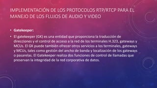 IMPLEMENTACIÓN DE LOS PROTOCOLOS RTP/RTCP PARA EL
MANEJO DE LOS FLUJOS DE AUDIO Y VIDEO
• Gatekeeper:
• El gatekeeper (GK) es una entidad que proporciona la traducción de
direcciones y el control de acceso a la red de los terminales H.323, gateways y
MCUs. El GK puede también ofrecer otros servicios a los terminales, gateways
y MCUs, tales como gestión del ancho de banda y localización de los gateways
o pasarelas. El Gatekeeper realiza dos funciones de control de llamadas que
preservan la integridad de la red corporativa de datos.
 