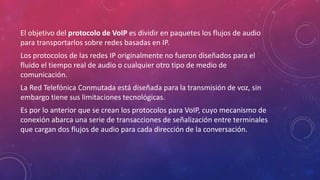 El objetivo del protocolo de VoIP es dividir en paquetes los flujos de audio
para transportarlos sobre redes basadas en IP.
Los protocolos de las redes IP originalmente no fueron diseñados para el
fluido el tiempo real de audio o cualquier otro tipo de medio de
comunicación.
La Red Telefónica Conmutada está diseñada para la transmisión de voz, sin
embargo tiene sus limitaciones tecnológicas.
Es por lo anterior que se crean los protocolos para VoIP, cuyo mecanismo de
conexión abarca una serie de transacciones de señalización entre terminales
que cargan dos flujos de audio para cada dirección de la conversación.
 