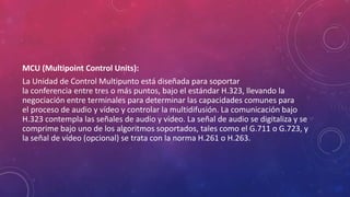 MCU (Multipoint Control Units):
La Unidad de Control Multipunto está diseñada para soportar
la conferencia entre tres o más puntos, bajo el estándar H.323, llevando la
negociación entre terminales para determinar las capacidades comunes para
el proceso de audio y vídeo y controlar la multidifusión. La comunicación bajo
H.323 contempla las señales de audio y vídeo. La señal de audio se digitaliza y se
comprime bajo uno de los algoritmos soportados, tales como el G.711 o G.723, y
la señal de vídeo (opcional) se trata con la norma H.261 o H.263.
 