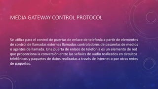 MEDIA GATEWAY CONTROL PROTOCOL
Se utiliza para el control de puertas de enlace de telefonía a partir de elementos
de control de llamadas externas llamados controladores de pasarelas de medios
o agentes de llamada. Una puerta de enlace de telefonía es un elemento de red
que proporciona la conversión entre las señales de audio realizados en circuitos
telefónicos y paquetes de datos realizadas a través de Internet o por otras redes
de paquetes.
 