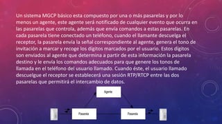 Un sistema MGCP básico esta compuesto por una o más pasarelas y por lo
menos un agente, este agente será notificado de cualquier evento que ocurra en
las pasarelas que controla, además que envía comandos a estas pasarelas. En
cada pasarela tiene conectado un teléfono, cuando el llamante descuelga el
receptor, la pasarela envía la señal correspondiente al agente, genera el tono de
invitación a marcar y recoge los dígitos marcados por el usuario. Estos dígitos
son enviados al agente que determina a partir de esta información la pasarela
destino y le envía los comandos adecuados para que genere los tonos de
llamada en el teléfono del usuario llamado. Cuando éste, el usuario llamado
descuelgue el receptor se establecerá una sesión RTP/RTCP entre las dos
pasarelas que permitirá el intercambio de datos.
Agente
Pasarela Pasarela
 