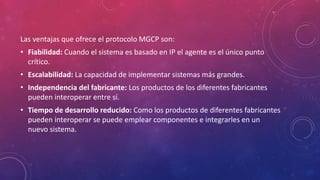 Las ventajas que ofrece el protocolo MGCP son:
• Fiabilidad: Cuando el sistema es basado en IP el agente es el único punto
crítico.
• Escalabilidad: La capacidad de implementar sistemas más grandes.
• Independencia del fabricante: Los productos de los diferentes fabricantes
pueden interoperar entre sí.
• Tiempo de desarrollo reducido: Como los productos de diferentes fabricantes
pueden interoperar se puede emplear componentes e integrarles en un
nuevo sistema.
 