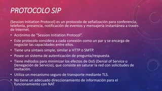 PROTOCOLO SIP
(Session Initiation Protocol) es un protocolo de señalización para conferencia,
telefonía, presencia, notificación de eventos y mensajería instantánea a través
de Internet.
• Acrónimo de “Session Initiation Protocol”.
• Este protocolo considera a cada conexión como un par y se encarga de
negociar las capacidades entre ellos.
• Tiene una sintaxis simple, similar a HTTP o SMTP.
• Posee un sistema de autenticación de pregunta/respuesta.
• Tiene métodos para minimizar los efectos de DoS (Denial of Service o
Denegación de Servicio), que consiste en saturar la red con solicitudes de
invitación.
• Utiliza un mecanismo seguro de transporte mediante TLS.
• No tiene un adecuado direccionamiento de información para el
funcionamiento con NAT
 
