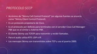 PROTOCOLO SCCP
• Acrónimo de “Skinny Call Control Protocol” (en algunas fuentes se enuncia
como "Skinny Client Control Protocol).
• Es un protocolo propietario de Cisco.
• Es el protocolo por defecto para terminales con el servidor Cisco Call Manager
PBX que es el similar a Asterisk PBX.
• El cliente Skinny usa TCP/IP para transmitir y recibir llamadas.
• Para el audio utiliza RTP, UDP e IP.
• Los mensajes Skinny son transmitidos sobre TCP y usa el puerto 2000.
 