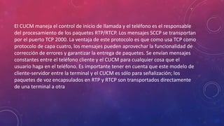 El CUCM maneja el control de inicio de llamada y el teléfono es el responsable
del procesamiento de los paquetes RTP/RTCP. Los mensajes SCCP se transportan
por el puerto TCP 2000. La ventaja de este protocolo es que como usa TCP como
protocolo de capa cuatro, los mensajes pueden aprovechar la funcionalidad de
corrección de errores y garantizar la entrega de paquetes. Se envían mensajes
constantes entre el teléfono cliente y el CUCM para cualquier cosa que el
usuario haga en el teléfono. Es importante tener en cuenta que este modelo de
cliente-servidor entre la terminal y el CUCM es sólo para señalización; los
paquetes de voz encapsulados en RTP y RTCP son transportados directamente
de una terminal a otra
 