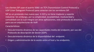 Los clientes SIP usan el puerto 5060 en TCP (Transmission Control Protocol) y
UDP (User Datagram Protocol) para conectar con los servidores SIP.
SIP es un protocolo mas nuevo que H.323 y no tiene madurez y soporte
industrial. Sin embargo, por su simplicidad, escalabilidad, modularidad y
comodidad con la cual integra con otras aplicaciones, este protocolo es atractivo
para uso en arquitecturas de VoIP.
Características:
• Descubrimiento dinámico de las capacidades media del endpoint, por uso del
Protocolo de descripción de Sesión (SDP).
• Descubrimiento dinámico de la disponibilidad del endpoint.
• Origen y administración de la sesión entre el host y los endpoints.
 