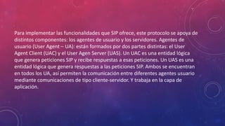 Para implementar las funcionalidades que SIP ofrece, este protocolo se apoya de
distintos componentes: los agentes de usuario y los servidores. Agentes de
usuario (User Agent – UA): están formados por dos partes distintas: el User
Agent Client (UAC) y el User Agen Server (UAS). Un UAC es una entidad lógica
que genera peticiones SIP y recibe respuestas a esas peticiones. Un UAS es una
entidad lógica que genera respuestas a las peticiones SIP. Ambos se encuentran
en todos los UA, así permiten la comunicación entre diferentes agentes usuario
mediante comunicaciones de tipo cliente-servidor. Y trabaja en la capa de
aplicación.
 
