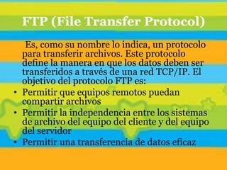 FTP (File Transfer Protocol)
   Es, como su nombre lo indica, un protocolo
  para transferir archivos. Este protocolo
  define la manera en que los datos deben ser
  transferidos a través de una red TCP/IP. El
  objetivo del protocolo FTP es:
• Permitir que equipos remotos puedan
  compartir archivos
• Permitir la independencia entre los sistemas
  de archivo del equipo del cliente y del equipo
  del servidor
• Permitir una transferencia de datos eficaz
 