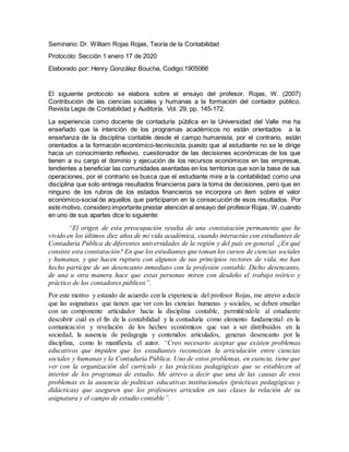 Seminario: Dr. William Rojas Rojas, Teoría de la Contabilidad
Protocolo: Sección 1 enero 17 de 2020
Elaborado por: Henry González Boucha, Codigo:1905066
El siguiente protocolo se elabora sobre el ensayo del profesor. Rojas, W. (2007)
Contribución de las ciencias sociales y humanas a la formación del contador público.
Revista Legis de Contabilidad y Auditoría. Vol. 29, pp. 145-172.
La experiencia como docente de contaduría pública en la Universidad del Valle me ha
enseñado que la intención de los programas académicos no están orientados a la
enseñanza de la disciplina contable desde el campo humanista, por el contrario, están
orientados a la formación económico-tecniscista, puesto que al estudiante no se le dirige
hacia un conocimiento reflexivo, cuestionador de las decisiones económicas de los que
tienen a su cargo el dominio y ejecución de los recursos económicos en las empresas,
tendientes a beneficiar las comunidades asentadas en los territorios que son la base de sus
operaciones, por el contrario se busca que el estudiante mire a la contabilidad como una
disciplina que solo entrega resultados financieros para la toma de decisiones, pero que en
ninguno de los rubros de los estados financieros se incorpora un ítem sobre el valor
económico-social de aquellos que participaron en la consecución de esos resultados. Por
este motivo, considero importante prestar atención al ensayo del profesor Rojas, W,cuando
en uno de sus apartes dice lo siguiente:
“El origen de esta preocupación resulta de una constatación permanente que he
vivido en los últimos diez años de mi vida académica, cuando interactúo con estudiantes de
Contaduría Pública de diferentes universidades de la región y del país en general. ¿En qué
consiste esta constatación? En que los estudiantes que toman los cursos de ciencias sociales
y humanas, y que hacen ruptura con algunos de sus principios rectores de vida, me han
hecho partícipe de un desencanto inmediato con la profesión contable. Dicho desencanto,
de una u otra manera hace que estas personas miren con desdeño el trabajo teórico y
práctico de los contadores públicos”.
Por este motivo y estando de acuerdo con la experiencia del profesor Rojas, me atrevo a decir
que las asignaturas que tienen que ver con las ciencias humanas y sociales, se deben enseñar
con un componente articulador hacia la disciplina contable, permitiéndole al estudiante
descubrir cuál es el fin de la contabilidad y la contaduría como elemento fundamental en la
comunicación y revelación de los hechos económicos que van a ser distribuidos en la
sociedad, la ausencia de pedagogía y contenidos articulados, generan desencanto por la
disciplina, como lo manifiesta el autor. “Creo necesario aceptar que existen problemas
educativos que impiden que los estudiantes reconozcan la articulación entre ciencias
sociales y humanas y la Contaduría Pública. Uno de estos problemas, en esencia, tiene que
ver con la organización del currículo y las prácticas pedagógicas que se establecen al
interior de los programas de estudio. Me atrevo a decir que una de las causas de esos
problemas es la ausencia de políticas educativas institucionales (prácticas pedagógicas y
didácticas) que aseguren que los profesores articulen en sus clases la relación de su
asignatura y el campo de estudio contable”.
 