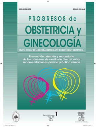 ISSN: 0304-5013                                         CODEN: POBAG




                                        PROGRESOS de

                                  OBSTETRICIA y
                                  GINECOLOGÍA
                             REVISTA OFICIAL DE LA SOCIEDAD ESPAÑOLA DE GINECOLOGÍA Y OBSTETRICIA


                                      Prevención primaria y secundaria
                                 de los cánceres de cuello de útero y vulva:
                                 recomendaciones para la práctica clínica




                                                      Extraordinario
                                                           VOL. 53
                                                                       1
                                                            JUNIO
                                                             2010
                                                                                        www.elsevier.es/pog


00 Portada POG 2010.indd 1                                                                          04/06/2010 11:48:52
 
