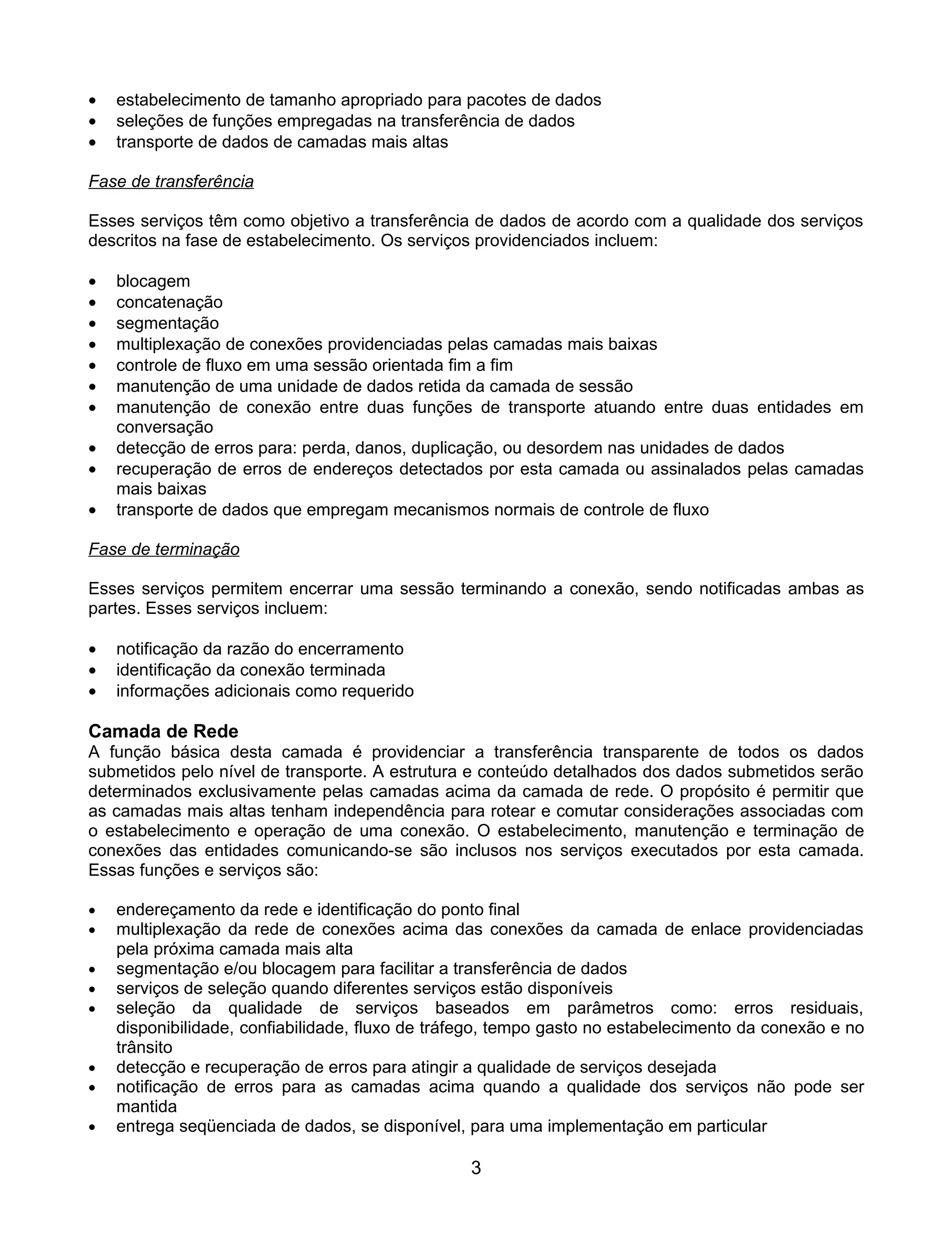 •   estabelecimento de tamanho apropriado para pacotes de dados
•   seleções de funções empregadas na transferência de dados
•   transporte de dados de camadas mais altas

Fase de transferência

Esses serviços têm como objetivo a transferência de dados de acordo com a qualidade dos serviços
descritos na fase de estabelecimento. Os serviços providenciados incluem:

•   blocagem
•   concatenação
•   segmentação
•   multiplexação de conexões providenciadas pelas camadas mais baixas
•   controle de fluxo em uma sessão orientada fim a fim
•   manutenção de uma unidade de dados retida da camada de sessão
•   manutenção de conexão entre duas funções de transporte atuando entre duas entidades em
    conversação
•   detecção de erros para: perda, danos, duplicação, ou desordem nas unidades de dados
•   recuperação de erros de endereços detectados por esta camada ou assinalados pelas camadas
    mais baixas
•   transporte de dados que empregam mecanismos normais de controle de fluxo

Fase de terminação

Esses serviços permitem encerrar uma sessão terminando a conexão, sendo notificadas ambas as
partes. Esses serviços incluem:

•   notificação da razão do encerramento
•   identificação da conexão terminada
•   informações adicionais como requerido

Camada de Rede
A função básica desta camada é providenciar a transferência transparente de todos os dados
submetidos pelo nível de transporte. A estrutura e conteúdo detalhados dos dados submetidos serão
determinados exclusivamente pelas camadas acima da camada de rede. O propósito é permitir que
as camadas mais altas tenham independência para rotear e comutar considerações associadas com
o estabelecimento e operação de uma conexão. O estabelecimento, manutenção e terminação de
conexões das entidades comunicando-se são inclusos nos serviços executados por esta camada.
Essas funções e serviços são:

•   endereçamento da rede e identificação do ponto final
•   multiplexação da rede de conexões acima das conexões da camada de enlace providenciadas
    pela próxima camada mais alta
•   segmentação e/ou blocagem para facilitar a transferência de dados
•   serviços de seleção quando diferentes serviços estão disponíveis
•   seleção da qualidade de serviços baseados em parâmetros como: erros residuais,
    disponibilidade, confiabilidade, fluxo de tráfego, tempo gasto no estabelecimento da conexão e no
    trânsito
•   detecção e recuperação de erros para atingir a qualidade de serviços desejada
•   notificação de erros para as camadas acima quando a qualidade dos serviços não pode ser
    mantida
•   entrega seqüenciada de dados, se disponível, para uma implementação em particular

                                                 3
 