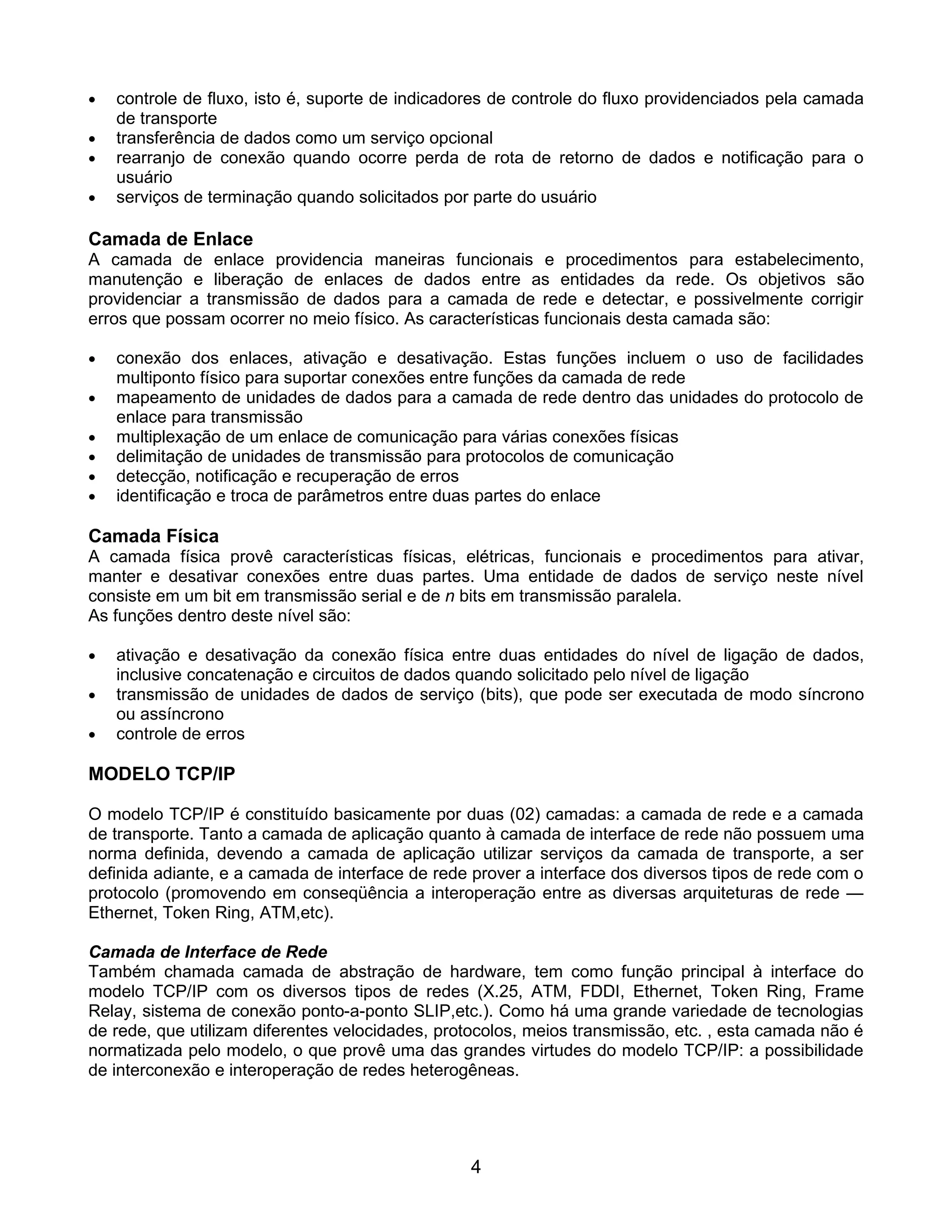 •   controle de fluxo, isto é, suporte de indicadores de controle do fluxo providenciados pela camada
    de transporte
•   transferência de dados como um serviço opcional
•   rearranjo de conexão quando ocorre perda de rota de retorno de dados e notificação para o
    usuário
•   serviços de terminação quando solicitados por parte do usuário

Camada de Enlace
A camada de enlace providencia maneiras funcionais e procedimentos para estabelecimento,
manutenção e liberação de enlaces de dados entre as entidades da rede. Os objetivos são
providenciar a transmissão de dados para a camada de rede e detectar, e possivelmente corrigir
erros que possam ocorrer no meio físico. As características funcionais desta camada são:

•   conexão dos enlaces, ativação e desativação. Estas funções incluem o uso de facilidades
    multiponto físico para suportar conexões entre funções da camada de rede
•   mapeamento de unidades de dados para a camada de rede dentro das unidades do protocolo de
    enlace para transmissão
•   multiplexação de um enlace de comunicação para várias conexões físicas
•   delimitação de unidades de transmissão para protocolos de comunicação
•   detecção, notificação e recuperação de erros
•   identificação e troca de parâmetros entre duas partes do enlace

Camada Física
A camada física provê características físicas, elétricas, funcionais e procedimentos para ativar,
manter e desativar conexões entre duas partes. Uma entidade de dados de serviço neste nível
consiste em um bit em transmissão serial e de n bits em transmissão paralela.
As funções dentro deste nível são:

•   ativação e desativação da conexão física entre duas entidades do nível de ligação de dados,
    inclusive concatenação e circuitos de dados quando solicitado pelo nível de ligação
•   transmissão de unidades de dados de serviço (bits), que pode ser executada de modo síncrono
    ou assíncrono
•   controle de erros

MODELO TCP/IP

O modelo TCP/IP é constituído basicamente por duas (02) camadas: a camada de rede e a camada
de transporte. Tanto a camada de aplicação quanto à camada de interface de rede não possuem uma
norma definida, devendo a camada de aplicação utilizar serviços da camada de transporte, a ser
definida adiante, e a camada de interface de rede prover a interface dos diversos tipos de rede com o
protocolo (promovendo em conseqüência a interoperação entre as diversas arquiteturas de rede —
Ethernet, Token Ring, ATM,etc).

Camada de Interface de Rede
Também chamada camada de abstração de hardware, tem como função principal à interface do
modelo TCP/IP com os diversos tipos de redes (X.25, ATM, FDDI, Ethernet, Token Ring, Frame
Relay, sistema de conexão ponto-a-ponto SLIP,etc.). Como há uma grande variedade de tecnologias
de rede, que utilizam diferentes velocidades, protocolos, meios transmissão, etc. , esta camada não é
normatizada pelo modelo, o que provê uma das grandes virtudes do modelo TCP/IP: a possibilidade
de interconexão e interoperação de redes heterogêneas.




                                                  4
 