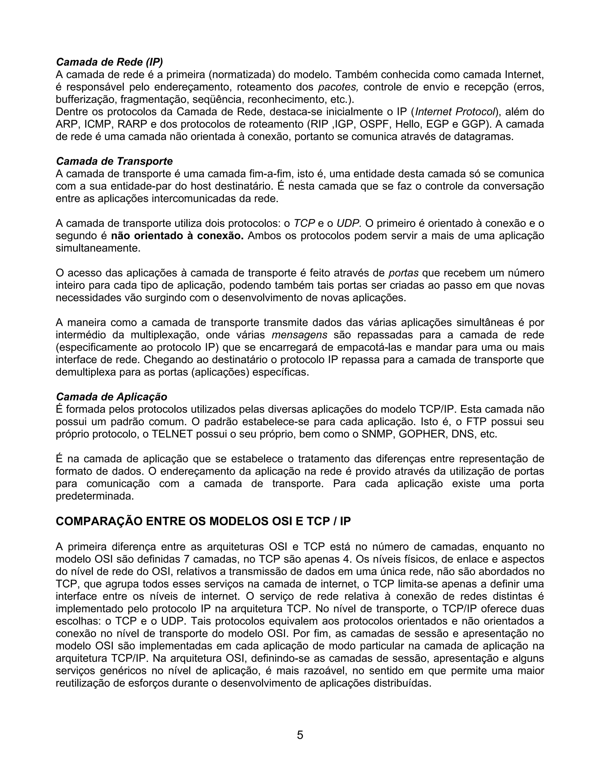 Camada de Rede (IP)
A camada de rede é a primeira (normatizada) do modelo. Também conhecida como camada Internet,
é responsável pelo endereçamento, roteamento dos pacotes, controle de envio e recepção (erros,
bufferização, fragmentação, seqüência, reconhecimento, etc.).
Dentre os protocolos da Camada de Rede, destaca-se inicialmente o IP (Internet Protocol), além do
ARP, ICMP, RARP e dos protocolos de roteamento (RIP ,IGP, OSPF, Hello, EGP e GGP). A camada
de rede é uma camada não orientada à conexão, portanto se comunica através de datagramas.

Camada de Transporte
A camada de transporte é uma camada fim-a-fim, isto é, uma entidade desta camada só se comunica
com a sua entidade-par do host destinatário. É nesta camada que se faz o controle da conversação
entre as aplicações intercomunicadas da rede.

A camada de transporte utiliza dois protocolos: o TCP e o UDP. O primeiro é orientado à conexão e o
segundo é não orientado à conexão. Ambos os protocolos podem servir a mais de uma aplicação
simultaneamente.

O acesso das aplicações à camada de transporte é feito através de portas que recebem um número
inteiro para cada tipo de aplicação, podendo também tais portas ser criadas ao passo em que novas
necessidades vão surgindo com o desenvolvimento de novas aplicações.

A maneira como a camada de transporte transmite dados das várias aplicações simultâneas é por
intermédio da multiplexação, onde várias mensagens são repassadas para a camada de rede
(especificamente ao protocolo IP) que se encarregará de empacotá-las e mandar para uma ou mais
interface de rede. Chegando ao destinatário o protocolo IP repassa para a camada de transporte que
demultiplexa para as portas (aplicações) específicas.

Camada de Aplicação
É formada pelos protocolos utilizados pelas diversas aplicações do modelo TCP/IP. Esta camada não
possui um padrão comum. O padrão estabelece-se para cada aplicação. Isto é, o FTP possui seu
próprio protocolo, o TELNET possui o seu próprio, bem como o SNMP, GOPHER, DNS, etc.

É na camada de aplicação que se estabelece o tratamento das diferenças entre representação de
formato de dados. O endereçamento da aplicação na rede é provido através da utilização de portas
para comunicação com a camada de transporte. Para cada aplicação existe uma porta
predeterminada.

COMPARAÇÃO ENTRE OS MODELOS OSI E TCP / IP

A primeira diferença entre as arquiteturas OSI e TCP está no número de camadas, enquanto no
modelo OSI são definidas 7 camadas, no TCP são apenas 4. Os níveis físicos, de enlace e aspectos
do nível de rede do OSI, relativos a transmissão de dados em uma única rede, não são abordados no
TCP, que agrupa todos esses serviços na camada de internet, o TCP limita-se apenas a definir uma
interface entre os níveis de internet. O serviço de rede relativa à conexão de redes distintas é
implementado pelo protocolo IP na arquitetura TCP. No nível de transporte, o TCP/IP oferece duas
escolhas: o TCP e o UDP. Tais protocolos equivalem aos protocolos orientados e não orientados a
conexão no nível de transporte do modelo OSI. Por fim, as camadas de sessão e apresentação no
modelo OSI são implementadas em cada aplicação de modo particular na camada de aplicação na
arquitetura TCP/IP. Na arquitetura OSI, definindo-se as camadas de sessão, apresentação e alguns
serviços genéricos no nível de aplicação, é mais razoável, no sentido em que permite uma maior
reutilização de esforços durante o desenvolvimento de aplicações distribuídas.



                                                5
 
