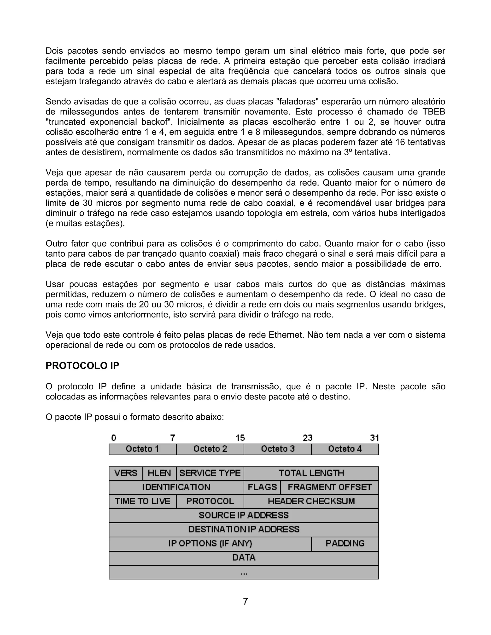 Dois pacotes sendo enviados ao mesmo tempo geram um sinal elétrico mais forte, que pode ser
facilmente percebido pelas placas de rede. A primeira estação que perceber esta colisão irradiará
para toda a rede um sinal especial de alta freqüência que cancelará todos os outros sinais que
estejam trafegando através do cabo e alertará as demais placas que ocorreu uma colisão.

Sendo avisadas de que a colisão ocorreu, as duas placas "faladoras" esperarão um número aleatório
de milessegundos antes de tentarem transmitir novamente. Este processo é chamado de TBEB
"truncated exponencial backof". Inicialmente as placas escolherão entre 1 ou 2, se houver outra
colisão escolherão entre 1 e 4, em seguida entre 1 e 8 milessegundos, sempre dobrando os números
possíveis até que consigam transmitir os dados. Apesar de as placas poderem fazer até 16 tentativas
antes de desistirem, normalmente os dados são transmitidos no máximo na 3º tentativa.

Veja que apesar de não causarem perda ou corrupção de dados, as colisões causam uma grande
perda de tempo, resultando na diminuição do desempenho da rede. Quanto maior for o número de
estações, maior será a quantidade de colisões e menor será o desempenho da rede. Por isso existe o
limite de 30 micros por segmento numa rede de cabo coaxial, e é recomendável usar bridges para
diminuir o tráfego na rede caso estejamos usando topologia em estrela, com vários hubs interligados
(e muitas estações).

Outro fator que contribui para as colisões é o comprimento do cabo. Quanto maior for o cabo (isso
tanto para cabos de par trançado quanto coaxial) mais fraco chegará o sinal e será mais difícil para a
placa de rede escutar o cabo antes de enviar seus pacotes, sendo maior a possibilidade de erro.

Usar poucas estações por segmento e usar cabos mais curtos do que as distâncias máximas
permitidas, reduzem o número de colisões e aumentam o desempenho da rede. O ideal no caso de
uma rede com mais de 20 ou 30 micros, é dividir a rede em dois ou mais segmentos usando bridges,
pois como vimos anteriormente, isto servirá para dividir o tráfego na rede.

Veja que todo este controle é feito pelas placas de rede Ethernet. Não tem nada a ver com o sistema
operacional de rede ou com os protocolos de rede usados.

PROTOCOLO IP

O protocolo IP define a unidade básica de transmissão, que é o pacote IP. Neste pacote são
colocadas as informações relevantes para o envio deste pacote até o destino.

O pacote IP possui o formato descrito abaixo:




                                                  7
 