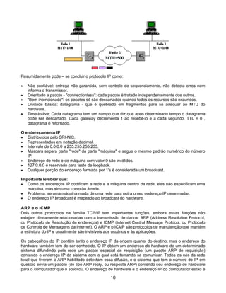Resumidamente pode – se concluir o protocolo IP como:

•   Não confiável: entrega não garantida, sem controle de sequenciamento, não detecta erros nem
    informa o transmissor.
•   Orientado a pacote - "connectionless": cada pacote é tratado independentemente dos outros.
•   "Bem intencionado": os pacotes só são descartados quando todos os recursos são exauridos.
•   Unidade básica: datagrama - que é quebrado em fragmentos para se adequar ao MTU do
    hardware.
•   Time-to-live: Cada datagrama tem um campo que diz que após determinado tempo o datagrama
    pode ser descartado. Cada gateway decrementa 1 ao recebê-lo e a cada segundo. TTL = 0 ,
    datagrama é retornado.

O endereçamento IP
• Distribuídos pelo SRI-NIC.
• Representados em notação decimal.
• Intervalo de 0.0.0.0 a 255.255.255.255.
• Máscara separa parte "rede" da parte "máquina" e segue o mesmo padrão numérico do número
   IP.
• Endereço de rede e de máquina com valor 0 são inválidos.
• 127.0.0.0 é reservado para teste de loopback.
• Qualquer porção do endereço formada por 1's é considerada um broadcast.

Importante lembrar que:
• Como os endereços IP codificam a rede e a máquina dentro da rede, eles não especificam uma
   máquina, mas sim uma conexão á rede.
• Problema: se uma máquina muda de uma rede para outra o seu endereço IP deve mudar.
• O endereço IP broadcast é mapeado ao broadcast do hardware.

ARP e o ICMP
Dois outros protocolos na família TCP/IP tem importantes funções, embora essas funções não
estejam diretamente relacionadas com a transmissão de dados: ARP (Address Resolution Protocol,
ou Protocolo de Resolução de endereços) e ICMP (Internet Control Message Protocol, ou Protocolo
de Controle de Mensagens da Internet). O ARP e o ICMP são protocolos de manutenção que mantêm
a estrutura do IP e usualmente são invisíveis aos usuários e às aplicações.

Os cabeçalhos do IP contém tanto o endereço IP da origem quanto do destino, mas o endereço do
hardware também tem de ser conhecido. O IP obtém um endereço de hardware de um determinado
sistema difundindo pela rede um pacote especial de requisição (um pacote ARP de requisição)
contendo o endereço IP do sistema com o qual está tentando se comunicar. Todos os nós da rede
local que tiverem o ARP habilitado detectam essa difusão, e o sistema que tem o número de IP em
questão envia um pacote (do tipo ARP reply, ou resposta ARP) contendo seu endereço de hardware
para o computador que o solicitou. O endereço de hardware e o endereço IP do computador estão é

                                              10
 