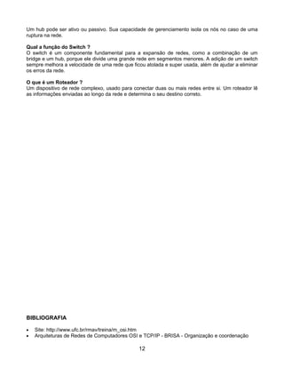 Um hub pode ser ativo ou passivo. Sua capacidade de gerenciamento isola os nós no caso de uma
ruptura na rede.

Qual a função do Switch ?
O switch é um componente fundamental para a expansão de redes, como a combinação de um
bridge e um hub, porque ele divide uma grande rede em segmentos menores. A adição de um switch
sempre melhora a velocidade de uma rede que ficou atolada e super usada, além de ajudar a eliminar
os erros da rede.

O que é um Roteador ?
Um dispositivo de rede complexo, usado para conectar duas ou mais redes entre si. Um roteador lê
as informações enviadas ao longo da rede e determina o seu destino correto.




BIBLIOGRAFIA

•   Site: http://www.ufc.br/rmav/treina/m_osi.htm
•   Arquiteturas de Redes de Computadores OSI e TCP/IP - BRISA - Organização e coordenação

                                               12
 