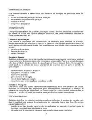 Administração das aplicações

Este protocolo refere-se à administração dos processos de aplicação. Os protocolos deste tipo
incluem:
• inicialização/manutenção de processos de aplicação
• encerramento de processos de aplicação
• controle de acesso
• recuperação de deadlock

Aplicação do usuário

Estes protocolos habilitam RJE (Remote Job Entry) e acesso a arquivos. Protocolos adicionais deste
tipo podem ser criados para suportar aplicações específicas, tais como transferência eletrônica de
fundos, correio eletrônico, etc.

Camada de Apresentação
Esta camada é responsável pela representação da informação para entidades de aplicação,
comunicando-se em um determinado caminho, e preservar o sentido em determinado espaço de
tempo resolvendo diferenças de sintaxe. Para esses objetivos, esta camada pode prover as seguintes
funções:
• transformação de dados
• formatação de dados
• sintaxe de seleção.

Camada de Sessão
O objetivo desta camada é prover os mecanismos necessários para organizar e sincronizar o diálogo
e o gerenciamento da troca de dados entre entidades de apresentação. Para tal, a camada de sessão
entre duas entidades de apresentação é o suporte para ordenar a troca de dados. Como suporte a
esses objetivos, a camada de sessão providencia os seguintes serviços para a camada de
apresentação:

•   estabelecimento de conexão de sessão
•   liberação de conexão de sessão
•   troca normal de dados
•   gerenciamento de interação
•   reporte de condições de exceção
•   mecanismos para sincronização de conexão de sessão

Camada de Transporte
Esta camada existe para realizar a transferência transparente de dados entre entidades em sessão.
Protocolos de transporte são empregados para estabelecimento, manutenção e liberação de
conexões de transporte que representam um caminho duplo para os dados entre dois endereços de
transporte. O modelo OSI define três fases de operação dentro da camada de transporte:

Fase de estabelecimento

O objetivo desta fase é o estabelecimento de conexões entre funções de serviços das camadas mais
altas. A qualidade dos serviços de conexão pode ser negociada durante esta fase. Os serviços
providenciados incluem:
• seleção de serviços de rede, como funções de parâmetros, por exemplo: throughput, ajuste do
    tempo de transmissão e características de erros.
• gerenciamento de conexões de transporte para conexões de camadas mais baixas

                                                2
 