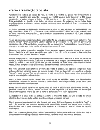 CONTROLE DE DETECÇÃO DE COLISÃO

"Existiam dois padrões de placas de rede, as 10/10 e as 10/100. As placas 10/10 transmitiam a
apenas 10 megabits por segundo, enquanto as 10/100 podem tanto transmitir a 100 (caso
conectadas a outras placas e hubs 10/100) quanto a 10 (se conectada a placas 10/10).
Esta velocidade, é dividida entre todos os micros da rede. Se estiverem sendo feitas duas
transferências de arquivos ao mesmo tempo por exemplo, cada transferência ficará com metade da
velocidade"

As placas Ethernet não permitem a comunicação de duas ou mais estações ao mesmo tempo, ou
seja, há a colisão, IEEE 802.3 (CSMA/CD), a não ser no caso do 100 BaseT full duplex, mas no caso
de envio e resposta. Inclusive no 100 BaseT normal o cabeamento é o mesmo: 4 fios. Como fica esta
contradição?"

Todos os sistemas operacionais atuais são multitarefa, ou seja, podem rodar vários aplicativos "ao
mesmo tempo". Porém, geralmente usamos apenas um processador por PC, também parece uma
contradição não é? Na verdade os programas não são exatamente "processados ao mesmo tempo",
mas como a mudança é muito rápida, a impressão do usuário é essa.

No caso das redes temos algo parecido. Várias estações podem transmitir arquivos ao mesmo
tempo, dividindo a velocidade permitida pela rede, o que não pode acontecer é duas estações
transmitirem seus pacotes ao mesmo tempo.

Acontece algo parecido com os programas num sistema multitarefa: a estação A envia um pacote de
dados, a estação B envia outro, A estação Z envia mais um, a estação A transmite um novo pacote e
assim por diante. Como cada pacote tem poucas centenas de bytes, este chaveamento é muito
rápido, dando a impressão de que tudo está sendo transmitido ao mesmo tempo.

Nas redes Ethernet, existe o famoso problema de colisão de pacotes, que acontece sempre que duas
estações tentam transmitir dados ao mesmo tempo. Antes de transmitir seu pacote, a estação
"escuta" o cabo, para verificar se outra estação já está transmitindo. Caso o cabo esteja ocupado ela
espera, caso esteja livre ela transmite.

Como o sinal demora algum tempo para atingir todas as estações, existe uma possibilidade
considerável de que outra estação "escute" o cabo antes do sinal chegar até ela, pensa que o cabo
está livre e também transmite dados.

Neste caso os dados colidirão em algum ponto do cabo. A estação que estiver mais próxima, a
primeira a detectar a colisão, emitirá um sinal de alta freqüência que anula todos os sinais que
estiverem trafegando através do cabo e alerta as demais estações sobre o problema.

Ao receberem o sinal, todas as estações param de transmitir dados por um período de tempo
aleatório. Com isto, os dados voltam a ser transmitidos, um pacote por vez.

Como apenas uma estação pode falar de cada vez, antes de transmitir dados a estação irá "ouvir" o
cabo. Se perceber que nenhuma estação está transmitindo, enviará seu pacote, caso contrário,
esperará até que o cabo esteja livre. Este processo é chamado de "Carrier Sense" ou sensor
mensageiro.

Mas, caso duas estações ouçam o cabo ao mesmo tempo ambas perceberão que o cabo está livre e
acabarão enviando seus pacotes ao mesmo tempo. Teremos então uma colisão de dados.



                                                 6
 
