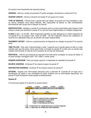 Os campos mais importantes são descritos abaixo:

VERSION - Informa a versão do protocolo IP sendo carregado. Atualmente a versão de IP é 6

HEADER LENGTH - Informa o tamanho do header IP em grupos de 4 bytes

TYPE OF SERVICE - Informa como o pacote deve ser tratado, de acordo com sua prioridade e o tipo
de serviço desejado como Baixo Retardo, Alta Capacidade de Banda ou Alta Confiabilidade.
Normalmente este campo não é utilizado na Internet

IDENTIFICATION - Identifica o pacote IP unicamente entre os outros transmitidos pela máquina. Este
campo é usado para identificar o pacote IP no caso de haver fragmentação em múltiplos datagramas

FLAGS (3 bits) - um bit (MF - More Fragments) identifica se este datagrama é o último fragmento de
um pacote IP ou se existem mais. Outro bit (DNF - Do Not Fragment) informa aos roteadores no
caminho se a aplicação exige que os pacotes não sejam fragmentados.

FRAGMENT OFFSET - Informa o posicionamento do fragmento em relação ao pacote IP do qual faz
parte.

TIME-TO-LIVE - Este valor é decrementado a cada 1 segundo que o pacote passa na rede e a cada
roteador pelo que ele passa. Serve para limitar a duração do pacote IP e evitar que um pacote seja
roteador eternamente na Internet como resultado de um loop de roteamento.

PROTOCOL - Informa que protocolo de mais alto-nível está sendo carregado no campo de dados. O
IP pode carregar mensagens UDP, TCP, ICMP, e várias outras.

HEADER CHECKSUM - Valor que ajuda a garantir a integridade do cabeçalho do pacote IP

SOURCE ADDRESS - Endereço IP da máquina origem do pacote IP

DESTINATION ADDRESS - Endereço IP da máquina destino do pacote IP

OPTIONS - Opções com informações adicionais para o protocolo IP. Consiste de um byte com a
identificação da opção e uma quantidade de bytes variáveis com as informações específicas. Um
pacote IP pode transportar várias opções simultaneamente.

Opções IP

O formato das opções IP é descrito no quadro abaixo:




                                                8
 
