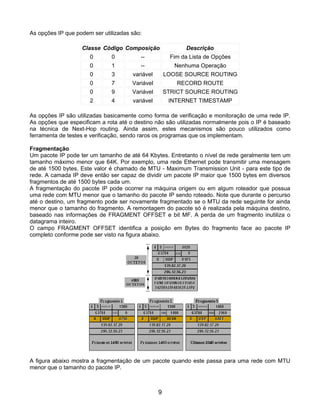 As opções IP que podem ser utilizadas são:

                   Classe Código Composição                 Descrição
                      0       0          --            Fim da Lista de Opções
                      0       1          --             Nenhuma Operação
                      0       3       variável       LOOSE SOURCE ROUTING
                      0       7       Variável           RECORD ROUTE
                      0       9       Variável       STRICT SOURCE ROUTING
                      2       4       variável        INTERNET TIMESTAMP

As opções IP são utilizadas basicamente como forma de verificação e monitoração de uma rede IP.
As opções que especificam a rota até o destino não são utilizadas normalmente pois o IP é baseado
na técnica de Next-Hop routing. Ainda assim, estes mecanismos são pouco utilizados como
ferramenta de testes e verificação, sendo raros os programas que os implementam.

Fragmentação
Um pacote IP pode ter um tamanho de até 64 Kbytes. Entretanto o nível de rede geralmente tem um
tamanho máximo menor que 64K. Por exemplo, uma rede Ethernet pode transmitir uma mensagem
de até 1500 bytes. Este valor é chamado de MTU - Maximum Transmission Unit - para este tipo de
rede. A camada IP deve então ser capaz de dividir um pacote IP maior que 1500 bytes em diversos
fragmentos de até 1500 bytes cada um.
A fragmentação do pacote IP pode ocorrer na máquina origem ou em algum roteador que possua
uma rede com MTU menor que o tamanho do pacote IP sendo roteado. Note que durante o percurso
até o destino, um fragmento pode ser novamente fragmentado se o MTU da rede seguinte for ainda
menor que o tamanho do fragmento. A remontagem do pacote só é realizada pela máquina destino,
baseado nas informações de FRAGMENT OFFSET e bit MF. A perda de um fragmento inutiliza o
datagrama inteiro.
O campo FRAGMENT OFFSET identifica a posição em Bytes do fragmento face ao pacote IP
completo conforme pode ser visto na figura abaixo.




A figura abaixo mostra a fragmentação de um pacote quando este passa para uma rede com MTU
menor que o tamanho do pacote IP.



                                                 9
 