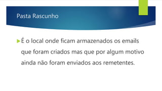Pasta Rascunho
É o local onde ficam armazenados os emails
que foram criados mas que por algum motivo
ainda não foram enviados aos remetentes.
 