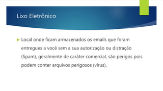 Lixo Eletrônico
 Local onde ficam armazenados os emails que foram
entregues a você sem a sua autorização ou distração
(Spam), geralmente de caráter comercial, são perigos pois
podem conter arquivos perigosos (vírus).
 