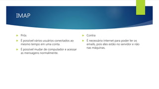 IMAP
 Prós
 É possível vários usuários conectados ao
mesmo tempo em uma conta.
 É possível mudar de computador e acessar
as mensagens normalmente.
 Contra
 É necessário internet para poder ler os
emails, pois eles estão no servidor e não
nas máquinas.
 