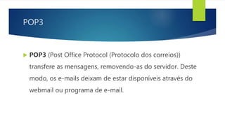 POP3
 POP3 (Post Office Protocol (Protocolo dos correios))
transfere as mensagens, removendo-as do servidor. Deste
modo, os e-mails deixam de estar disponíveis através do
webmail ou programa de e-mail.
 
