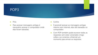 POP3
 Prós
 Para acessar mensagens antigas é
necessário acessar o computador onde
elas foram baixadas.
 Contra
 É possível acessar as mensagens antigas
mesmo sem internet, elas são baixadas no
computador.
 Com POP também pode escrever todas as
respostas sem estar conectado e logo
voltar a se conectar a Internet um
momento para enviar as respostas.
 