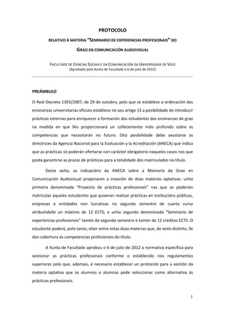 PROTOCOLO
         RELATIVO Á MATERIA “SEMINARIO DE EXPERIENCIAS PROFESIONAIS” DO

                          GRAO EN COMUNICACIÓN AUDIOVISUAL

         FACULTADE DE CIENCIAS SOCIAIS E DA COMUNICACIÓN DA UNIVERSIDADE DE VIGO
                    (Aprobado pola Xunta de Facultade o 6 de julio de 2012)




PREÁMBULO

O Real Decreto 1393/2007, de 29 de outubro, polo que se establece a ordenación das
ensinanzas universitarias oficiais establece no seu artigo 12 a posibilidade de introducir
prácticas externas para enriquecer a formación dos estudantes das ensinanzas de grao
na medida en que lles proporcionará un coñecemento máis profundo sobre as
competencias que necesitarán no futuro. Dita posibilidade debe axustarse as
directrices da Agencia Nacional para la Evaluación y la Acreditación (ANECA) que indica
que as prácticas só poderán ofertarse con carácter obrigatorio naqueles casos nos que
poida garantirse as prazas de prácticas para a totalidade dos matriculados no título.

       Deste xeito, as indicacións da ANECA sobre a Memoria do Grao en
Comunicación Audiovisual propiciaron a creación de dúas materias optativas: unha
primeira denominada “Proxecto de prácticas profesionais” nas que se poderían
matricular aqueles estudantes que quixeran realizar prácticas en institucións públicas,
empresas e entidades non lucrativas no segundo semestre de cuarto curso
atribuíndolle un máximo de 12 ECTS; e unha segunda denominada “Seminario de
experiencias profesionais” tamén do segundo semestre e tamén de 12 créditos ECTS. O
estudante poderá, polo tanto, elixir entre estas dúas materias que, de xeito distinto, lle
dan cobertura ás competencias profesionais do título.

       A Xunta de Facultade aprobou o 6 de julio de 2012 a normativa específica para
xestionar as prácticas profesionais conforme o establecido nos regulamentos
superiores polo que, ademais, é necesario establecer un protocolo para a xestión da
materia optativa que os alumnos e alumnas pode seleccionar como alternativa ás
prácticas profesionais.


                                                                                        1
 