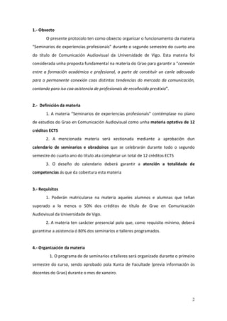 1.- Obxecto
       O presente protocolo ten como obxecto organizar o funcionamento da materia
“Seminarios de experiencias profesionais” durante o segundo semestre do cuarto ano
do título de Comunicación Audiovisual da Universidade de Vigo. Esta materia foi
considerada unha proposta fundamental na materia do Grao para garantir a “conexión
entre a formación académica e profesional, a parte de constituír un canle adecuado
para a permanente conexión coas distintas tendencias do mercado da comunicación,
contando para iso coa asistencia de profesionais de recoñecido prestixio”.


2.- Definición da materia
       1. A materia “Seminarios de experiencias profesionais” contémplase no plano
de estudios do Grao en Comunicación Audiovisual como unha materia optativa de 12
créditos ECTS
       2. A mencionada materia será xestionada mediante a aprobación dun
calendario de seminarios e obradoiros que se celebrarán durante todo o segundo
semestre do cuarto ano do título ata completar un total de 12 créditos ECTS
       3. O deseño do calendario deberá garantir a atención a totalidade de
competencias ás que da cobertura esta materia


3.- Requisitos
       1. Poderán matricularse na materia aqueles alumnos e alumnas que teñan
superado a lo menos o 50% dos créditos do título de Grao en Comunicación
Audiovisual da Universidade de Vigo.
       2. A materia ten carácter presencial polo que, como requisito mínimo, deberá
garantirse a asistencia ó 80% dos seminarios e talleres programados.


4.- Organización da materia
         1. O programa de de seminarios e talleres será organizado durante o primeiro
semestre do curso, sendo aprobado pola Xunta de Facultade (previa información ós
docentes do Grao) durante o mes de xaneiro.




                                                                                   2
 