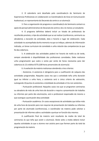 2. O calendario será deseñado polo coordinador/a do Seminario de
Experiencias Profesionais en colaboración co Coordinador/a do Grao en Comunicación
Audiovisual, un representante do Decanato do centro e un alumno/a
         3. Para a organización do programa o coordinador/a do Seminario contará co
apoio do persoal administrativo do Decanato do centro e de a lo menos un estudante.
         4. O programa definitivo deberá incluír un listado de profesionais de
recoñecido prestixio, o tipo de actividade que se vai realizar (conferencia, seminario ou
obradoiro), a duración da actividade, data e horario e lugar de celebración. Cada
actividade ira acompañada dunha memoria na que se indique, ademais da información
indicada, un breve curriculum do convidado e unha relación das competencias ás que
lle dea cobertura.
         5. A celebración das actividades poderá ter horario de mañá ou de tarde,
sempre atendendo á dispoñibilidade dos profesionais convidados. Debe realizarse
unha programación que cubra o cento por cento de horas necesarias para dar
cobertura ós 12 créditos ECTS (100 horas presenciales de alumno/a)
         6. A avaliación da materia realizarase atendendo a tres criterios:
         - Asistencia. A asistencia é obrigatoria para a cualificación de calquera das
actividades programadas. Naqueles casos nos que a actividade teña unha duración
igual ou inferior a unha hora, a asistencia será o único criterio de valoración,
outorgando 10 puntos ós asistentes a totalidade da actividade e 0 ós non asistentes.
         - Puntuación profesional. Naqueles casos nos que se programen seminarios
ou obradoiro de máis de unha hora de duración e requira a presentación de traballos
ou informes por parte dos alumnos/os, será o profesional responsable do mesmo o
que outorgue a puntuación desa actividade
         - Puntuación académica. En casos excepcionais de actividades que teñan máis
de unha hora de duración pero non requiran de presentación de traballos ou informes
por parte do alumnado (conferencias), o coordinador da materia pode solicitar a
presentación de informes sobre a actividade e puntuar en función dos mesmos
         A cualificación final da materia será resultante da media do total de
seminarios ós que teña que asistir o alumno/a. Deste xeito a media deberá incluír
aquelas actividades ás que o alumno non asistira pero que formen parte do total da
programación da materia

                                                                                       3
 