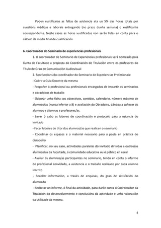 Poden xustificarse as faltas de asistencia ata un 5% das horas totais por
cuestións médicas e laborais entregando (no prazo dunha semana) o xustificante
correspondente. Neste casos as horas xustificadas non serán tidas en conta para o
cálculo da media final de cualificación


6. Coordinador do Seminario de experiencias profesionais
       1. O coordinador de Seminario de Experiencias profesionais será nomeado pola
Xunta de Facultade a proposta do Coordinación de Titulación entre os profesores do
Título de Grao en Comunicación Audiovisual
       2. Son funcións do coordinador do Seminario de Experiencias Profesionais:
       - Cubrir a Guia Docente da mesma
       - Propoñer ó profesional ou profesionais encargados de impartir os seminarios
       e obradoiros de traballo
       - Elaborar unha ficha cos obxectivos, contidos, calendario, número máximo de
       alumnos/as (nunca inferior a 8) e avaliación do Obradoiro, dándoa a coñecer ós
       alumnos e alumnas e profesores/as.
       - Levar ó cabo as labores de coordinación e protocolo para a estancia do
       invitado
       - Facer labores de titor dos alumnos/as que realicen o seminario
       - Coordinar os espazos e o material necesario para a posta en práctica do
       obradoiro
       - Planificar, no seu caso, actividades paralelas do invitado dirixidas a outros/as
       alumnos/as da Facultade, á comunidade educativa ou ó público en xeral
       - Avaliar ós alumnos/as participantes no seminario, tendo en conta o informe
       do profesional convidado, a asistencia e o traballo realizado por cada alumno
       inscrito
       - Recoller información, a través de enquisas, do grao de satisfación do
       alumnado
       - Redactar un informe, ó final da actividade, para darlle conta ó Coordinador da
       Titulación do desenvolvemento e conclusións da actividade e unha valoración
       da utilidade da mesma.



                                                                                       4
 
