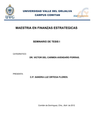 UNIVERSIDAD VALLE DEL GRIJALVA
                   CAMPUS COMITAN




  MAESTRIA EN FINANZAS ESTRATEGICAS



                 SEMINARIO DE TESIS I



CATEDRATICO:
               DR. VICTOR DEL CARMEN AVENDAÑO PORRAS.




PRESENTA:
               C.P. SANDRA LUZ ORTEGA FLORES.




                     Comitán de Domínguez, Chis., Abril de 2012
 