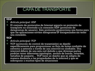 UDP
 Artículo principal: UDP
 El conjunto de protocolos de Internet soporta un protocolo de
  transporte no orientado a la conexión UDP (protocolo de
  datagramas de usuario). Este protocolo proporciona una forma para
  que las aplicaciones envíen datagramas IP encapsulados sin tener
  una conexión.
TCP
 Artículo principal: TCP
 TCP (protocolo de control de transmisión) se diseñó
  específicamente para proporcionar un flujo de bytes confiable de
  extremo a extremo a través de una interred no confiable. Una
  interred difiere de una sola red debido a que diversas partes
  podrían tener diferentes topologías, anchos de banda, retardos,
  tamaños de paquete… TCP tiene un diseño que se adapta de
  manera dinámica a las propiedades de la interred y que se
  sobrepone a muchos tipos de situaciones
 