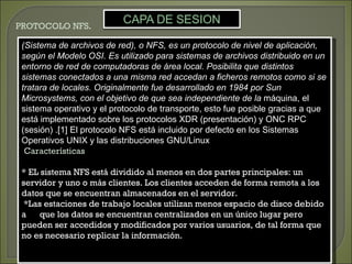 PROTOCOLO NFS.

 (Sistema de archivos de red), o NFS, es un protocolo de nivel de aplicación,
 según el Modelo OSI. Es utilizado para sistemas de archivos distribuido en un
 entorno de red de computadoras de área local. Posibilita que distintos
 sistemas conectados a una misma red accedan a ficheros remotos como si se
 tratara de locales. Originalmente fue desarrollado en 1984 por Sun
 Microsystems, con el objetivo de que sea independiente de la máquina, el
 sistema operativo y el protocolo de transporte, esto fue posible gracias a que
 está implementado sobre los protocolos XDR (presentación) y ONC RPC
 (sesión) .[1] El protocolo NFS está incluido por defecto en los Sistemas
 Operativos UNIX y las distribuciones GNU/Linux
  Características

 * EL sistema NFS está dividido al menos en dos partes principales: un
 servidor y uno o más clientes. Los clientes acceden de forma remota a los
 datos que se encuentran almacenados en el servidor.
  *Las estaciones de trabajo locales utilizan menos espacio de disco debido
 a    que los datos se encuentran centralizados en un único lugar pero
 pueden ser accedidos y modificados por varios usuarios, de tal forma que
 no es necesario replicar la información.
 
