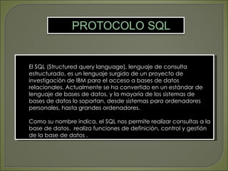 El SQL (Structured query language), lenguaje de consulta
estructurado, es un lenguaje surgido de un proyecto de
investigación de IBM para el acceso a bases de datos
relacionales. Actualmente se ha convertido en un estándar de
lenguaje de bases de datos, y la mayoría de los sistemas de
bases de datos lo soportan, desde sistemas para ordenadores
personales, hasta grandes ordenadores.

Como su nombre indica, el SQL nos permite realizar consultas a la
base de datos. realiza funciones de definición, control y gestión
de la base de datos .
 