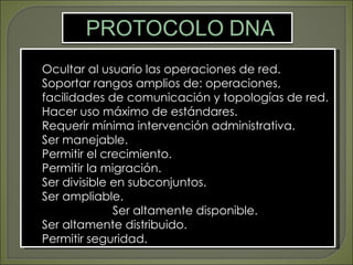 Ocultar al usuario las operaciones de red.
Soportar rangos amplios de: operaciones,
facilidades de comunicación y topologías de red.
Hacer uso máximo de estándares.
Requerir mínima intervención administrativa.
Ser manejable.
Permitir el crecimiento.
Permitir la migración.
Ser divisible en subconjuntos.
Ser ampliable.
              Ser altamente disponible.
Ser altamente distribuido.
Permitir seguridad.
 