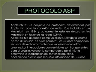 Appletalk es un conjunto de protocolos desarrollados por
Apple Inc. para la conexión de redes. Fue incluido en un
Macintosh en 1984 y actualmente está en desuso en los
Macintosh en favor de las redes TCP/IP.
AppleTalk fue diseñada como un cliente/servidor o sistema
de red distribuido, en otras palabras, los usuarios comparten
recursos de red como archivos e impresoras con otros
usuarios. Las interacciones con servidores son transparentes
para el usuario, ya que, la computadora por sí misma
determina la localización del material requerido,
accediendo a él sin que requiera información del usuario.
 