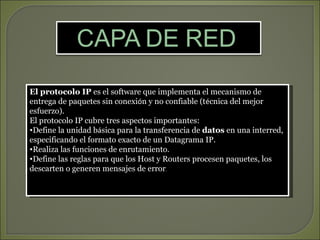 El protocolo IP es el software que implementa el mecanismo de
entrega de paquetes sin conexión y no confiable (técnica del mejor
esfuerzo).
El protocolo IP cubre tres aspectos importantes:
•Define la unidad básica para la transferencia de datos en una interred,
especificando el formato exacto de un Datagrama IP.
•Realiza las funciones de enrutamiento.
•Define las reglas para que los Host y Routers procesen paquetes, los
descarten o generen mensajes de error.
 