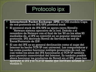  Internetwork Packet Exchange (IPX) es OSI-modelo Capa
  de red protocolo en IPX/SPX protocol stack
 El protocol stack de IPX/SPX se apoya cerca Novell's
      Netware sistema operativo de la red. Debido a el
  renombre de Netware con el final de los '80 en los años 90
  mediados de, el IPX se convirtió en un popular interred
  protocolo. IPX derivado Novell de Servicios de red de
  Xerox'Protocolo de IDP.
 El uso del IPX es en general declinación como el auge del
  Internet ha hecho TCP/IP casi universal. Las computadoras y
  las redes pueden funcionar múltiplo protocolos de red, tan
  casi todos los sitios del IPX funcionarán el TCP/IP también
  para permitir conectividad del Internet. Es también posible
  ahora funcionar los productos de Novell sin el IPX, pues han
  apoyado el IPX y el TCP/IP desde que NetWare alcanzó la
  versión 5.
 