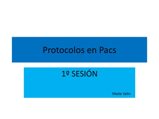Protocolos en Pacs 
1º SESIÓN 
Maite Valin 
 